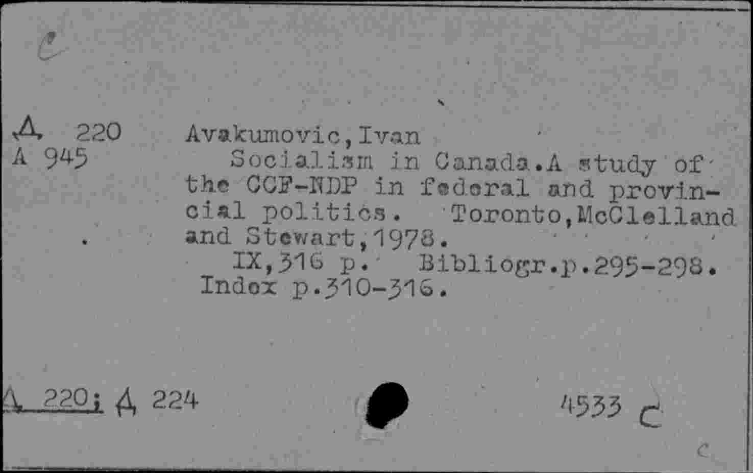 ﻿A 220
A 945
Avakumovic,Ivan
Socialism in Canada.A study of the CCF-HDP in federal and provincial politics. Toronto,McClelland and Stewart ,197c*
IX,yi6 p. Bibliogr.p.295-29S.
Index p.310-316.
220; Д 224
4533 £
